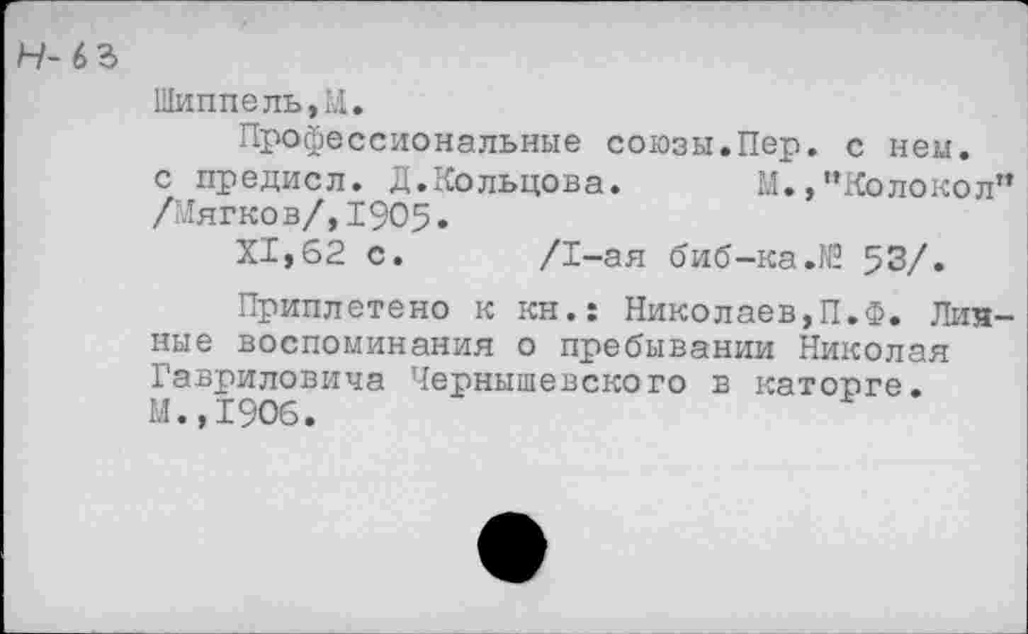 ﻿Н- 6 ъ
Шиппель,И.
Профессиональные союзы.Пер. с нем. с предисл. Д.Кольцова. М.,"Колокол” /Мягков/,1905.
XI, 62 с. /1-ая биб-ка.16 53/»
Приплетено к кн.: Николаев,П.Ф. Личные воспоминания о пребывании Николая Гавриловича Чернышевского в каторге. М.,1906.